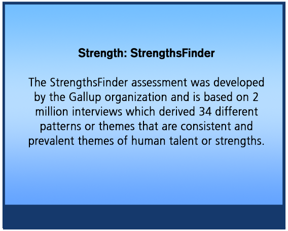 Strength: StrengthsFinder The StrengthsFinder assessment was developed
by the Gallup organization and is based on 2
million interviews which derived 34 different
patterns or themes that are consistent and
prevalent themes of human talent or strengths.