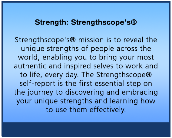 Strengthscope: Strengthscope's® mission is to reveal the unique strengths of people across the world, enabling you to bring your most authentic and inspired selves to work and to life, every day. The Strengthscope® self-report is the first essential step on the journey to discovering and embracing your unique strengths and learning how to use them effectively.