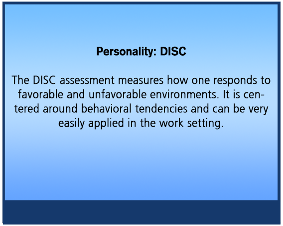 Personality: DISC The DISC assessment measures how one responds to favorable and unfavorable environments. It is centered around behavioral tendencies and can be very easily applied in the work setting.