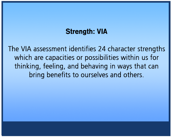 Strength: VIA The VIA assessment identifies 24 character strengths which are capacities or possibilities within us for thinking, feeling, and behaving in ways that can bring benefits to ourselves and others.